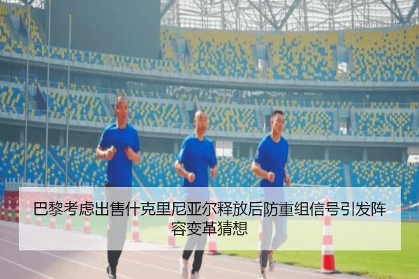 巴黎考虑出售什克里尼亚尔释放后防重组信号引发阵容变革猜想